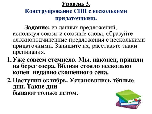 Уровень 3.  Конструирование СПП с несколькими придаточными.    Задание:  из данных предложений, используя союзы и союзные слова, образуйте  сложноподчинённые предложения с несколькими придаточными. Запишите их, расставьте знаки препинания. Уже совсем стемнело. Мы, наконец, пришли на берег озера. Вблизи стояло несколько копен  недавно скошенного сена. Наступил октябрь. Установились тёплые дни. Такие дни  бывают только летом.  