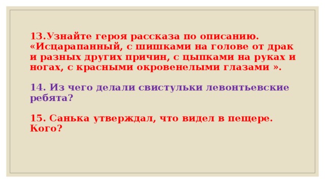 13.Узнайте героя рассказа по описанию.  «Исцарапанный, с шишками на голове от драк и разных других причин, с цыпками на руках и ногах, с красными окровенелыми глазами ».   14. Из чего делали свистульки левонтьевские ребята?   15. Санька утверждал, что видел в пещере. Кого?     