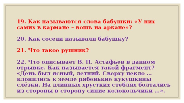  19. Как называются слова бабушки: «У них самих в кармане – вошь на аркане»?   20. Как соседи называли бабушку?   21. Что такое рушник?   22. Что описывает В. П. Астафьев в данном отрывке. Как называется такой фрагмент?  «День был ясный, летний. Сверху пекло … клонились к земле рябенькие кукушкины слёзки. На длинных хрустких стеблях болтались из стороны в сторону синие колокольчики …». 