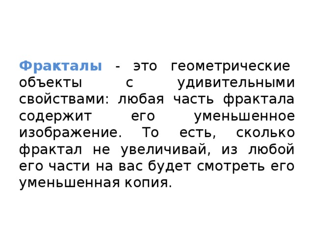 Фракталы  - это геометрические  объекты с удивительными свойствами: любая часть фрактала содержит его уменьшенное изображение. То есть, сколько фрактал не увеличивай, из любой его части на вас будет смотреть его уменьшенная копия.  
