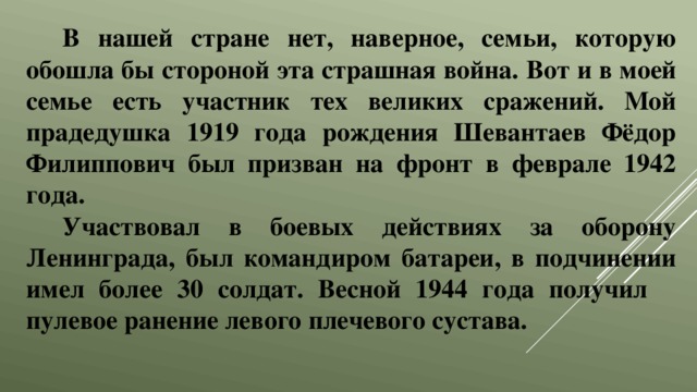 В нашей стране нет, наверное, семьи, которую обошла бы стороной эта страшная война. Вот и в моей семье есть участник тех великих сражений. Мой прадедушка 1919 года рождения Шевантаев Фёдор Филиппович был призван на фронт в феврале 1942 года. Участвовал в боевых действиях за оборону Ленинграда, был командиром батареи, в подчинении имел более 30 солдат. Весной 1944 года получил пулевое ранение левого плечевого сустава. 