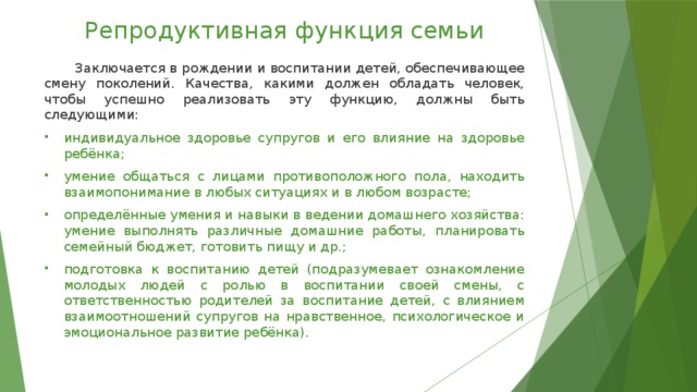 Репродуктивная функция семьи  Заключается в рождении и воспитании детей, обеспечивающее смену поколений. Качества, какими должен обладать человек, чтобы успешно реализовать эту функцию, должны быть следующими: индивидуальное здоровье супругов и его влияние на здоровье ребёнка; умение общаться с лицами противоположного пола, находить взаимопонимание в любых ситуациях и в любом возрасте; определённые умения и навыки в ведении домашнего хозяйства: умение выполнять различные домашние работы, планировать семейный бюджет, готовить пищу и др.; подготовка к воспитанию детей (подразумевает ознакомление молодых людей с ролью в воспитании своей смены, с ответственностью родителей за воспитание детей, с влиянием взаимоотношений супругов на нравственное, психологическое и эмоциональное развитие ребёнка). 