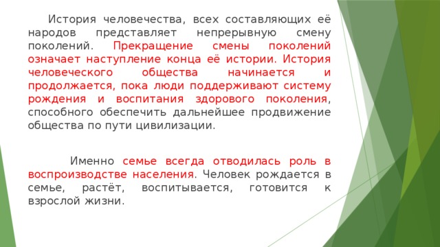  История человечества, всех составляющих её народов представляет непрерывную смену поколений. Прекращение смены поколений означает наступление конца её истории. История человеческого общества начинается и продолжается, пока люди поддерживают систему рождения и воспитания здорового поколения , способного обеспечить дальнейшее продвижение общества по пути цивилизации.  Именно семье всегда отводилась роль в воспроизводстве населения . Человек рождается в семье, растёт, воспитывается, готовится к взрослой жизни. 