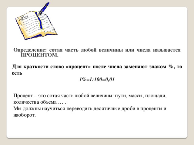 Определение: сотая часть любой величины или числа называется ПРОЦЕНТОМ. Для краткости слово «процент» после числа заменяют знаком %, то есть 1%=1:100=0,01 Процент – это сотая часть любой величины: пути, массы, площади, количества объема … . Мы должны научиться переводить десятичные дроби в проценты и наоборот. 