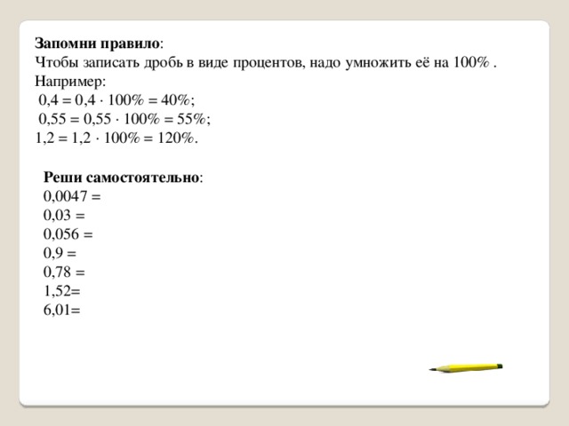Запомни правило : Чтобы записать дробь в виде процентов, надо умножить её на 100% . Например:  0,4 = 0,4 · 100% = 40%;  0,55 = 0,55 · 100% = 55%; 1,2 = 1,2 · 100% = 120%. Реши самостоятельно : 0,0047 = 0,03 = 0,056 = 0,9 = 0,78 = 1,52= 6,01= 