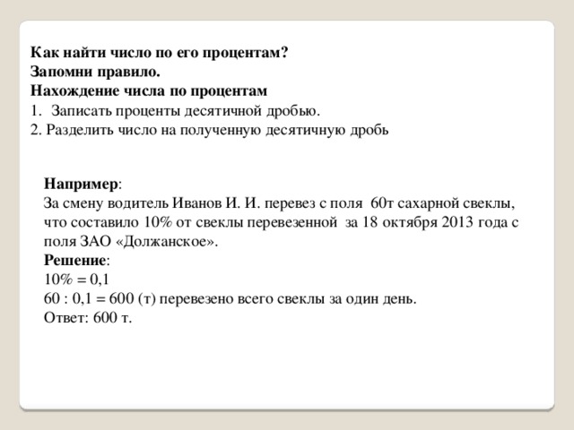 Как найти число по его процентам? Запомни правило. Нахождение числа по процентам Записать проценты десятичной дробью. 2. Разделить число на полученную десятичную дробь Например : За смену водитель Иванов И. И. перевез с поля 60т сахарной свеклы, что составило 10% от свеклы перевезенной за 18 октября 2013 года с поля ЗАО «Должанское». Решение : 10% = 0,1 60 : 0,1 = 600 (т) перевезено всего свеклы за один день. Ответ: 600 т. 