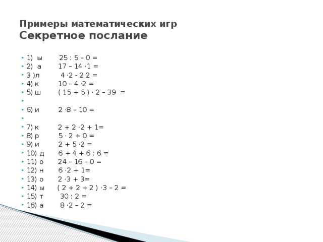 Примеры математических игр  Секретное послание 1) ы 25 : 5 – 0 = 2) а 17 – 14 ·1 = 3 )л 4 ·2 - 2·2 = 4) к 10 – 4 ·2 = 5) ш ( 15 + 5 ) · 2 – 39 =   6) и 2 ·8 – 10 =   7) к 2 + 2 ·2 + 1= 8) р 5 · 2 + 0 = 9) и 2 + 5 ·2 = 10) д 6 + 4 + 6 : 6 = 11) о 24 – 16 – 0 = 12) н 6 ·2 + 1= 13) о 2 ·3 + 3= 14) ы ( 2 + 2 + 2 ) ·3 – 2 = 15) т 30 : 2 = 16) а 8 ·2 – 2 = 