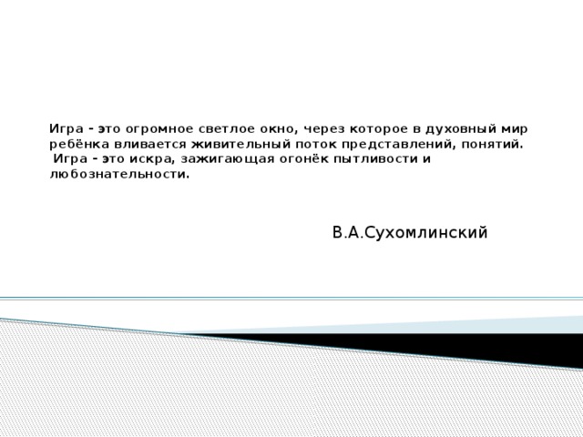 Игра - это огромное светлое окно, через которое в духовный мир ребёнка вливается живительный поток представлений, понятий.  Игра - это искра, зажигающая огонёк пытливости и любознательности.     В.А.Сухомлинский 