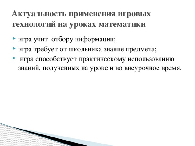Актуальность применения игровых технологий на уроках математики игра учит отбору информации; игра требует от школьника знание предмета;  игра способствует практическому использованию знаний, полученных на уроке и во внеурочное время. 