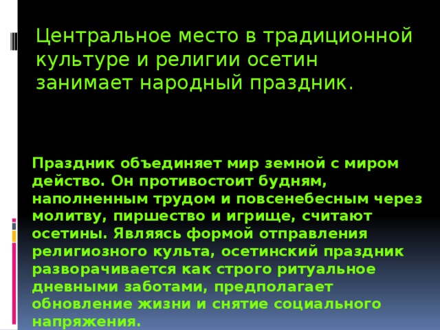 Центральное место в традиционной культуре и религии осетин занимает народный праздник. Праздник объединяет мир земной с миром действо. Он противостоит будням, наполненным трудом и повсенебесным через молитву, пиршество и игрище, считают осетины. Являясь формой отправления религиозного культа, осетинский праздник разворачивается как строго ритуальное дневными заботами, предполагает обновление жизни и снятие социального напряжения. 