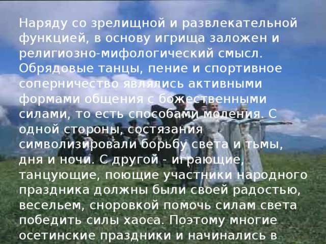 Наряду со зрелищной и развлекательной функцией, в основу игрища заложен и религиозно-мифологический смысл. Обрядовые танцы, пение и спортивное соперничество являлись активными формами общения с божественными силами, то есть способами моления. С одной стороны, состязания символизировали борьбу света и тьмы, дня и ночи. С другой - играющие, танцующие, поющие участники народного праздника должны были своей радостью, весельем, сноровкой помочь силам света победить силы хаоса. Поэтому многие осетинские праздники и начинались в ночь накануне основной даты. 