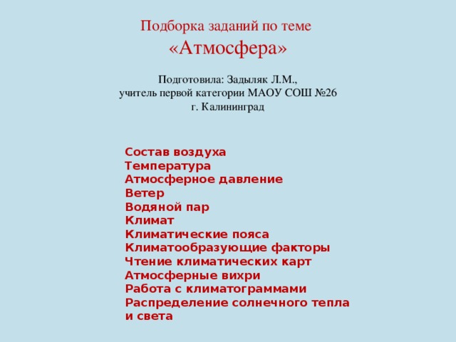 Подборка заданий по теме «Атмосфера» Подготовила: Задыляк Л.М., учитель первой категории МАОУ СОШ №26 г. Калининград Состав воздуха Температура Атмосферное давление Ветер Водяной пар Климат Климатические пояса Климатообразующие факторы Чтение климатических карт Атмосферные вихри Работа с климатограммами Распределение солнечного тепла и света 