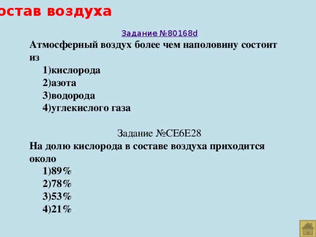 Состав воздуха Задание №80168 d Атмосферный воздух более чем наполовину состоит из  1)кислорода  2)азота  3)водорода  4)углекислого газа Задание №CE6E28 На долю кислорода в составе воздуха приходится около  1)89%  2)78%  3)53%  4)21%  