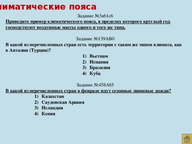 Климатические пояса Задание №3a61c6 Приведите пример климатического пояса, в пределах которого круглый год господствуют воздушные массы одного и того же типа. Задание №139AB0 В какой из перечисленных стран есть территории с таким же типом климата, как в Анталии (Турция)? Вьетнам Испания Бразилия Куба Вьетнам Испания Бразилия Куба Вьетнам Испания Бразилия Куба Вьетнам Испания Бразилия Куба Вьетнам Испания Бразилия Куба Вьетнам Испания Бразилия Куба Вьетнам Испания Бразилия Куба Вьетнам Испания Бразилия Куба Вьетнам Испания Бразилия Куба Задание №458A85 В какой из перечисленных стран в феврале идут сезонные ливневые дожди? Казахстан Саудовская Аравия Исландия Кения Казахстан Саудовская Аравия Исландия Кения Казахстан Саудовская Аравия Исландия Кения Казахстан Саудовская Аравия Исландия Кения  