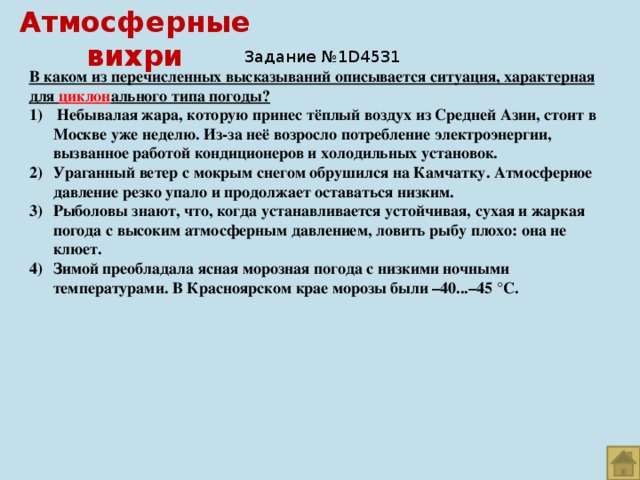 Атмосферные вихри Задание №1D4531 В каком из перечисленных высказываний описывается ситуация, характерная для циклон ального типа погоды?  Небывалая жара, которую принес тёплый воздух из Средней Азии, стоит в Москве уже неделю. Из-за неё возросло потребление электроэнергии, вызванное работой кондиционеров и холодильных установок. Ураганный ветер с мокрым снегом обрушился на Камчатку. Атмосферное давление резко упало и продолжает оставаться низким. Рыболовы знают, что, когда устанавливается устойчивая, сухая и жаркая погода с высоким атмосферным давлением, ловить рыбу плохо: она не клюет. Зимой преобладала ясная морозная погода с низкими ночными температурами. В Красноярском крае морозы были –40...–45 °С. 