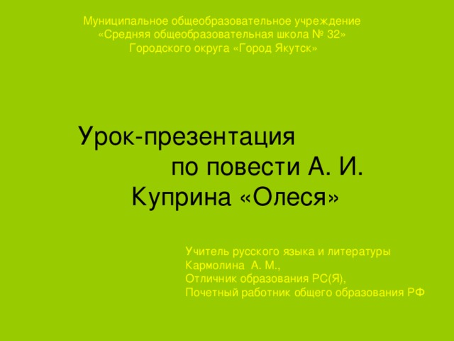 Муниципальное общеобразовательное учреждение «Средняя общеобразовательная школа № 32» Городского округа «Город Якутск» Урок-презентация по повести А. И. Куприна «Олеся» Учитель русского языка и литературы Кармолина А. М., Отличник образования РС(Я), Почетный работник общего образования РФ 