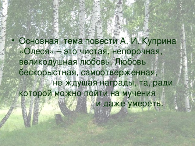 Основная тема повести А. И. Куприна «Олеся» – это чистая, непорочная, великодушная любовь. Любовь бескорыстная, самоотверженная, не ждущая награды, та, ради которой можно пойти на мучения и даже умереть. 