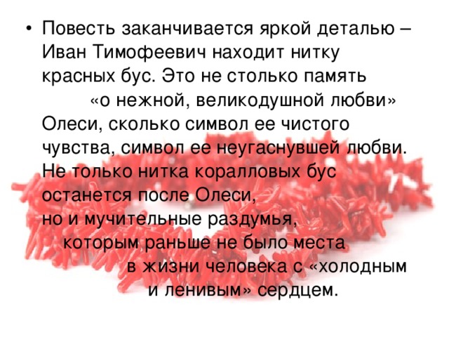 Повесть заканчивается яркой деталью – Иван Тимофеевич находит нитку красных бус. Это не столько память «о нежной, великодушной любви» Олеси, сколько символ ее чистого чувства, символ ее неугаснувшей любви. Не только нитка коралловых бус останется после Олеси, но и мучительные раздумья, которым раньше не было места в жизни человека с «холодным и ленивым» сердцем. 