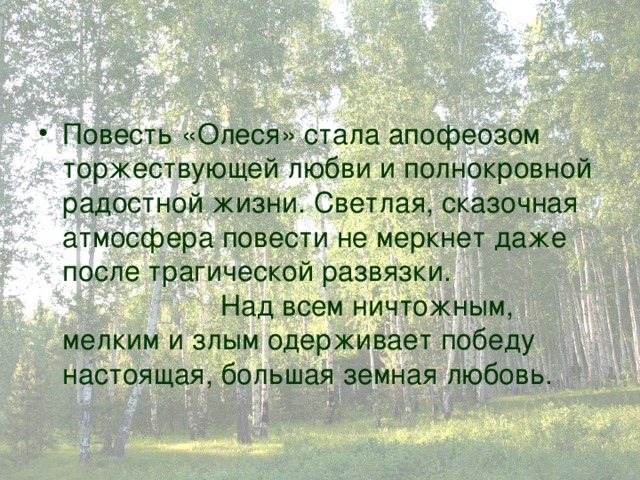 Повесть «Олеся» стала апофеозом торжествующей любви и полнокровной радостной жизни. Светлая, сказочная атмосфера повести не меркнет даже после трагической развязки. Над всем ничтожным, мелким и злым одерживает победу настоящая, большая земная любовь. 