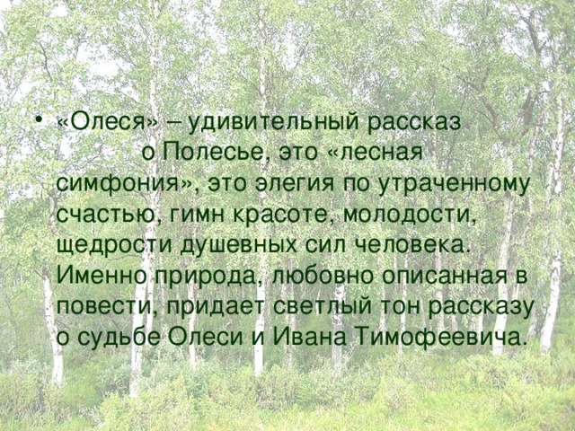 «Олеся» – удивительный рассказ о Полесье, это «лесная симфония», это элегия по утраченному счастью, гимн красоте, молодости, щедрости душевных сил человека. Именно природа, любовно описанная в повести, придает светлый тон рассказу о судьбе Олеси и Ивана Тимофеевича. 