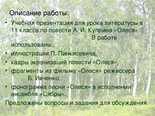 Описание работы: Учебная презентация для урока литературы в 11 классе по повести А. И. Куприна «Олеся». В работе использованы: иллюстрации П. Пинкисевича, кадры экранизаций повести «Олеся», фрагменты из фильма «Олеся» режиссера Б. Ивченко, фонограмма песни «Олеся» в исполнении ансамбля «Сябры». Предложены вопросы и задания для обсуждения. 