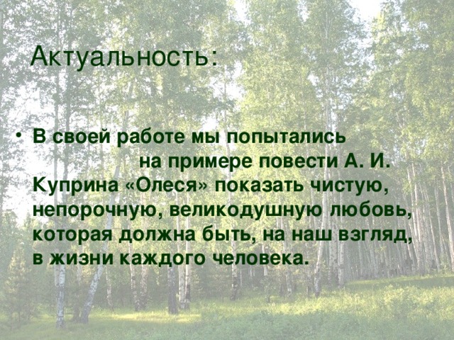 Актуальность: В своей работе мы попытались на примере повести А. И. Куприна «Олеся» показать чистую, непорочную, великодушную любовь, которая должна быть, на наш взгляд, в жизни каждого человека.   