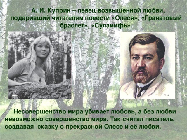  А. И. Куприн – певец возвышенной любви, подаривший читателям повести «Олеся», «Гранатовый браслет», «Суламифь».  Несовершенство мира убивает любовь, а без любви невозможно совершенство мира. Так считал писатель, создавая сказку о прекрасной Олесе и её любви.  