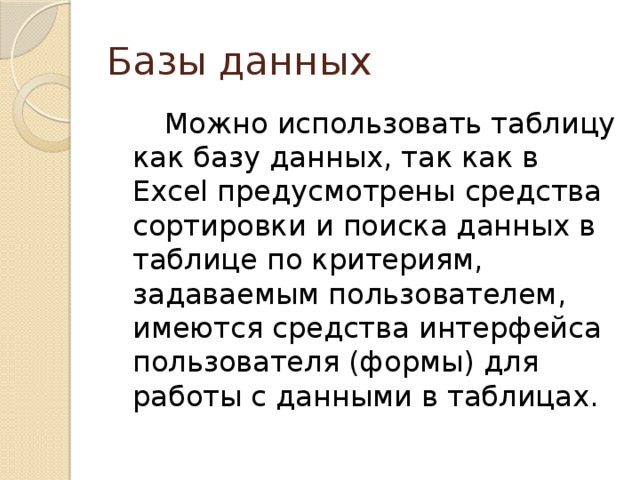 Базы данных    Можно использовать таблицу как базу данных, так как в Excel предусмотрены средства сортировки и поиска данных в таблице по критериям, задаваемым пользователем, имеются средства интерфейса пользователя (формы) для работы с данными в таблицах. 