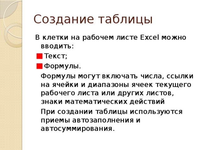 Создание таблицы В клетки на рабочем листе Excel можно вводить:  Текст;  Формулы.   Формулы могут включать числа, ссылки на ячейки и диапазоны ячеек текущего рабочего листа или других листов, знаки математических действий   При создании таблицы используются приемы автозаполнения и автосуммирования. 