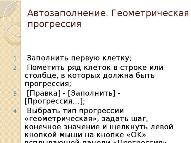 Автозаполнение. Геометрическая прогрессия  Заполнить первую клетку;  Пометить ряд клеток в строке или столбце, в которых должна быть прогрессия;  [Правка] - [Заполнить] - [Прогрессия…];  Выбрать тип прогрессии «геометрическая», задать шаг, конечное значение и щелкнуть левой кнопкой мыши на кнопке «OK» всплывающей панели «Прогрессия». 