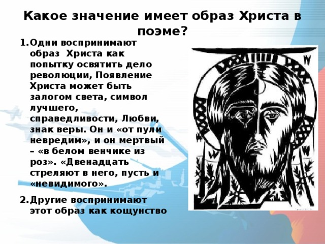 Какое значение имеет образ Христа в поэме?   Одни воспринимают образ Христа как попытку освятить дело революции, Появление Христа может быть залогом света, символ лучшего, справедливости, Любви, знак веры. Он и «от пули невредим», и он мертвый – «в белом венчике из роз». «Двенадцать стреляют в него, пусть и «невидимого». Другие воспринимают этот образ как кощунство 