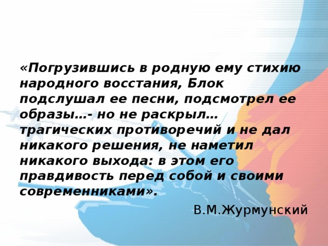 «Погрузившись в родную ему стихию народного восстания, Блок подслушал ее песни, подсмотрел ее образы…- но не раскрыл… трагических противоречий и не дал никакого решения, не наметил никакого выхода: в этом его правдивость перед собой и своими  современниками». В.М.Журмунский 