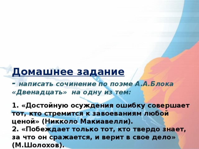      Домашнее задание  - написать сочинение по поэме А.А.Блока «Двенадцать» на одну из тем:   1. «Достойную осуждения ошибку совершает тот, кто стремится к завоеваниям любой ценой» (Никколо Макиавелли).  2. «Побеждает только тот, кто твердо знает, за что он сражается, и верит в свое дело» (М.Шолохов).  3. «Только тогда мы научимся побеждать, когда мы не будем бояться признавать свои поражения и недостатки» (В.И. Ленин).  4. «Опыт — самый лучший учитель, только плата за учение слишком велика» (Т. Карлейль).       