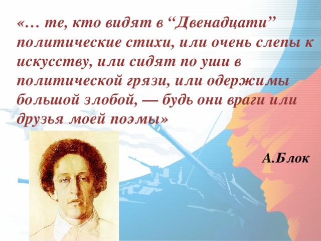 «… те, кто видят в “Двенадцати” политические стихи, или очень слепы к искусству, или сидят по уши в политической грязи, или одержимы большой злобой, — будь они враги или друзья моей поэмы»  А.Блок  