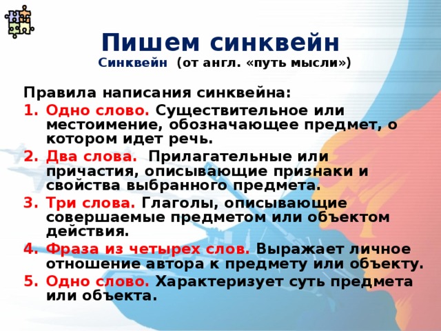 Пишем синквейн Синквейн (от англ. «путь мысли»)  Правила написания синквейна: Одно слово. Существительное или местоимение, обозначающее предмет, о котором идет речь. Два слова. Прилагательные или причастия, описывающие признаки и свойства выбранного предмета. Три слова. Глаголы, описывающие совершаемые предметом или объектом действия. Фраза из четырех слов. Выражает личное отношение автора к предмету или объекту. Одно слово. Характеризует суть предмета или объекта. 