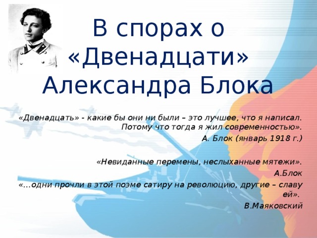 В спорах о «Двенадцати» Александра Блока   «Двенадцать» - какие бы они ни были – это лучшее, что я написал. Потому что тогда я жил современностью». А. Блок (январь 1918 г.)  «Невиданные перемены, неслыханные мятежи». А.Блок «…одни прочли в этой поэме сатиру на революцию, другие – славу ей». В.Маяковский    