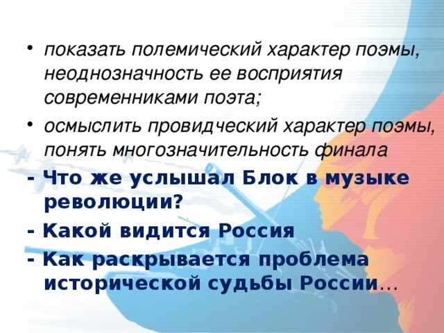 показать полемический характер поэмы, неоднозначность ее восприятия современниками поэта; осмыслить провидческий характер поэмы, понять многозначительность финала - Что же услышал Блок в музыке революции? - Какой видится Россия - Как раскрывается проблема исторической судьбы России … 