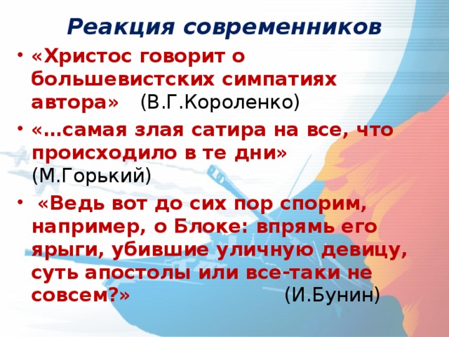 Реакция современников «Христос говорит о большевистских симпатиях автора» (В.Г.Короленко) «…самая злая сатира на все, что происходило в те дни» (М.Горький)  «Ведь вот до сих пор спорим, например, о Блоке: впрямь его ярыги, убившие уличную девицу, суть апостолы или все-таки не совсем?»       (И.Бунин) 