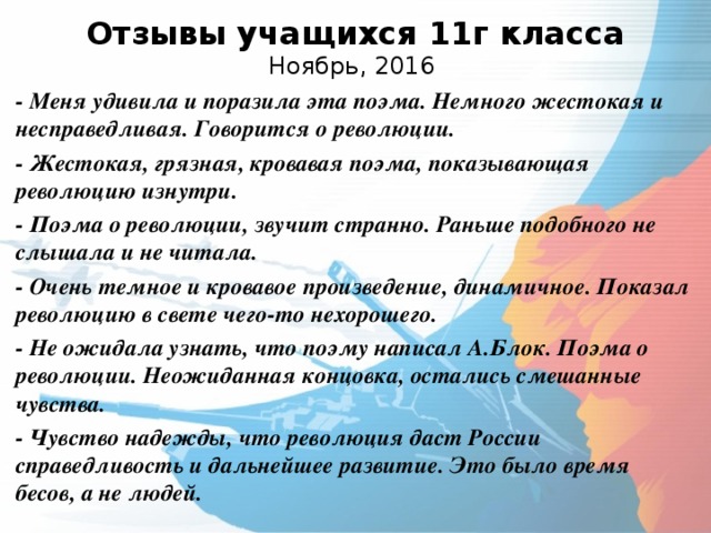  Отзывы учащихся 11г класса  Ноябрь, 2016   - Меня удивила и поразила эта поэма. Немного жестокая и несправедливая. Говорится о революции. - Жестокая, грязная, кровавая поэма, показывающая революцию изнутри. - Поэма о революции, звучит странно. Раньше подобного не слышала и не читала. - Очень темное и кровавое произведение, динамичное. Показал революцию в свете чего-то нехорошего. - Не ожидала узнать, что поэму написал А.Блок. Поэма о революции. Неожиданная концовка, остались смешанные чувства. - Чувство надежды, что революция даст России справедливость и дальнейшее развитие. Это было время бесов, а не людей.  