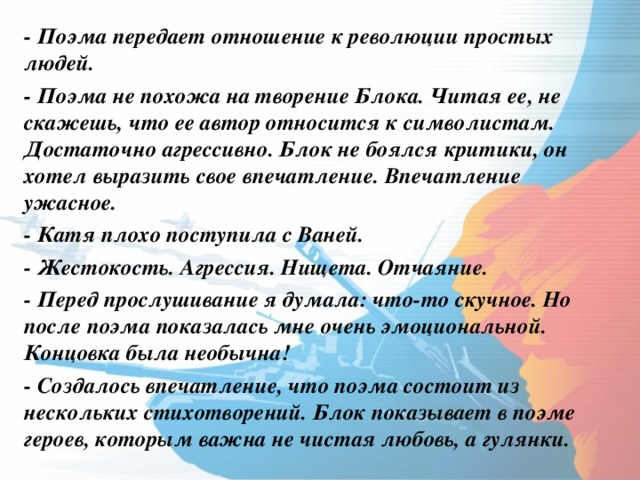 - Поэма передает отношение к революции простых людей. - Поэма не похожа на творение Блока. Читая ее, не скажешь, что ее автор относится к символистам. Достаточно агрессивно. Блок не боялся критики, он хотел выразить свое впечатление. Впечатление ужасное. - Катя плохо поступила с Ваней. - Жестокость. Агрессия. Нищета. Отчаяние. - Перед прослушивание я думала: что-то скучное. Но после поэма показалась мне очень эмоциональной. Концовка была необычна! - Создалось впечатление, что поэма состоит из нескольких стихотворений. Блок показывает в поэме героев, которым важна не чистая любовь, а гулянки.  