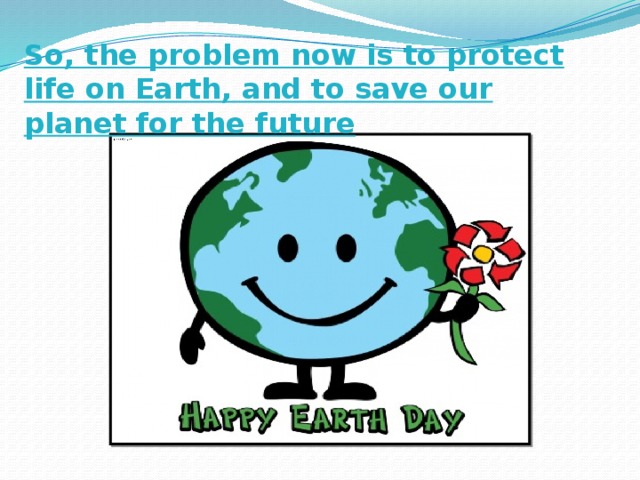 So, the problem now is to protect life on Earth, and to save our planet for the future 
