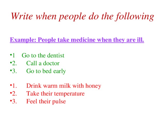 Write when people do the following Example: People take medicine when they are ill.  1  Go to the dentist 2.  Call a doctor 3.  Go to bed early 1.  Drink warm milk with honey 2.  Take their temperature 3.  Feel their pulse  
