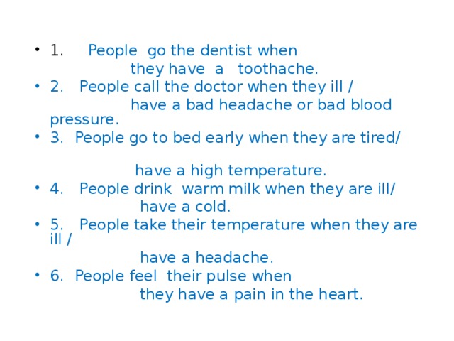 1. People go the dentist when  they have a toothache. 2.  People call the doctor when they ill /   have a bad headache or bad blood pressure. 3.  People go to bed early when they are tired/   have a high temperature. 4.  People drink warm milk when they are ill/   have a cold. 5.  People take their temperature when they are ill /   have a headache. 6.  People feel their pulse when    they have a pain in the heart. 