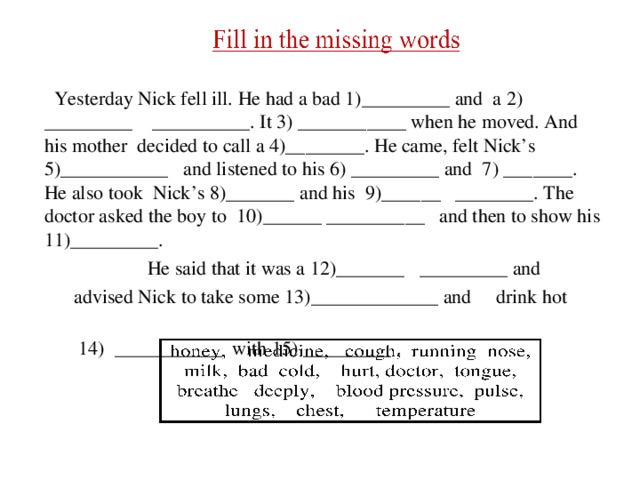  Yesterday Nick fell ill. He had a bad 1)_________ and a 2) _________ __________. It 3) ___________ when he moved. And his mother decided to call a 4)________. He came, felt Nick’s 5)___________ and listened to his 6) _________ and 7) _______. He also took Nick’s 8)_______ and his 9)______ ________. The doctor asked the boy to 10)______ __________ and then to show his 11)_________.  He said that it was a 12)_______ _________ and  advised Nick to take some 13)_____________ and drink hot   14) ___________ with 15) _________ . 
