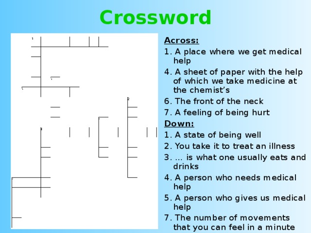 Crossword Across: 1. A place where we get medical help 4. A sheet of paper with the help of which we take medicine at the chemist’s 6. The front of the neck 7. A feeling of being hurt Down: 1. A state of being well 2. You take it to treat an illness 3. … is what one usually eats and drinks 4. A person who needs medical help 5. A person who gives us medical help 7. The number of movements that you can feel in a minute 