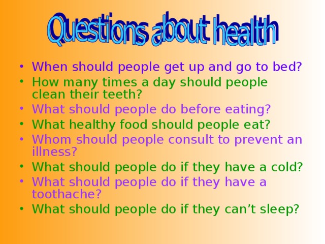 When should people get up and go to bed? How many times a day should people clean their teeth? What should people do before eating? What healthy food should people eat? Whom should people consult to prevent an illness? What should people do if they have a cold? What should people do if they have a toothache? What should people do if they can’t sleep? 