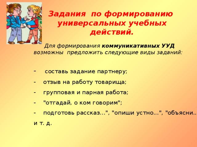 Задания по формированию  универсальных учебных действий.  Для формирования коммуникативных УУД  возможны предложить следующие виды заданий: -     составь задание партнеру; -    отзыв на работу товарища; -    групповая и парная работа; -   