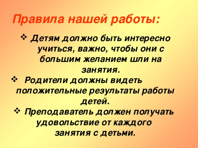 Правила нашей работы: Детям должно быть интересно учиться, важно, чтобы они с большим желанием шли на занятия.  Родители должны видеть положительные результаты работы детей. Преподаватель должен получать удовольствие от каждого занятия с детьми. 