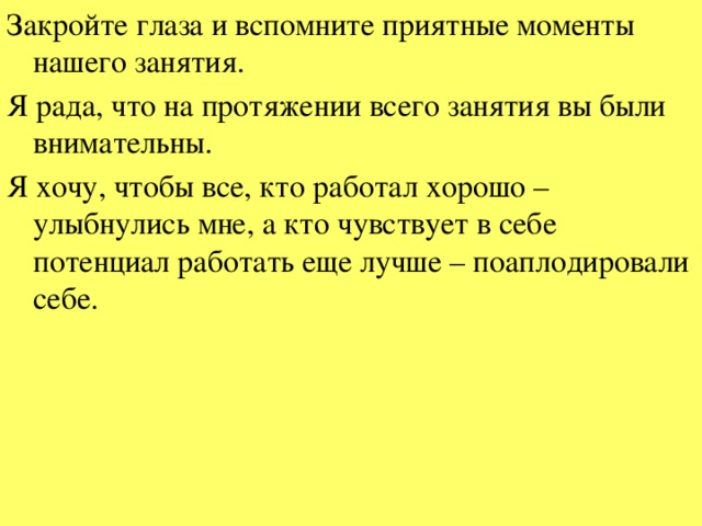 Закройте глаза и вспомните приятные моменты нашего занятия. Я рада, что на протяжении всего занятия вы были внимательны. Я хочу, чтобы все, кто работал хорошо – улыбнулись мне, а кто чувствует в себе потенциал работать еще лучше – поаплодировали себе.