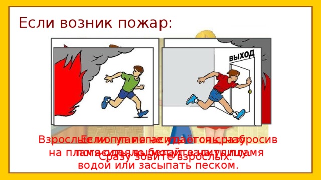 Если возник пожар: Взрослые могут погасить огонь, набросив  Если пламя не удаётся сразу погасить, выбегайте на улицу. на пламя одеяло, могут залить пламя водой или засыпать песком. Сразу зовите взрослых. 
